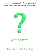 i_vostri_topolibri - perch&egrave; non voglio farvi sapere il nome del mio secondo account?